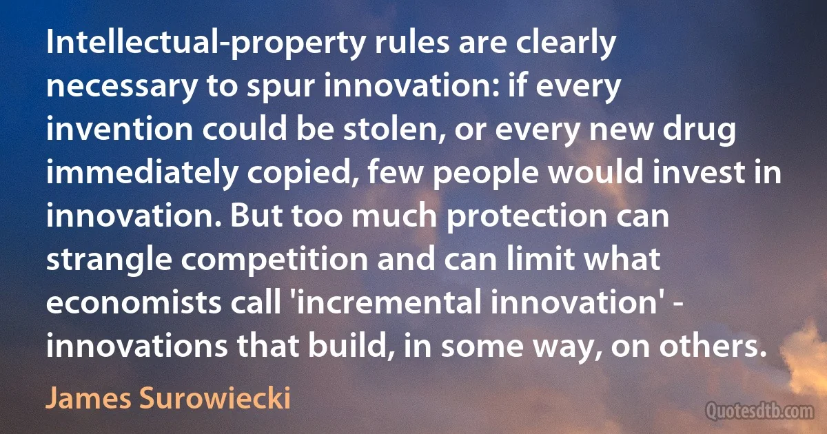 Intellectual-property rules are clearly necessary to spur innovation: if every invention could be stolen, or every new drug immediately copied, few people would invest in innovation. But too much protection can strangle competition and can limit what economists call 'incremental innovation' - innovations that build, in some way, on others. (James Surowiecki)