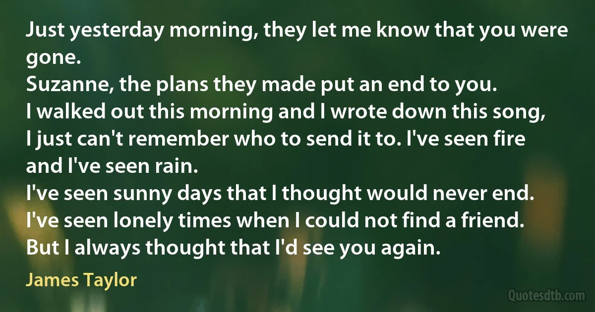 Just yesterday morning, they let me know that you were gone.
Suzanne, the plans they made put an end to you.
I walked out this morning and I wrote down this song,
I just can't remember who to send it to. I've seen fire and I've seen rain.
I've seen sunny days that I thought would never end.
I've seen lonely times when I could not find a friend.
But I always thought that I'd see you again. (James Taylor)