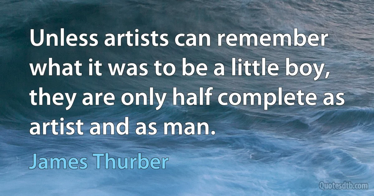 Unless artists can remember what it was to be a little boy, they are only half complete as artist and as man. (James Thurber)