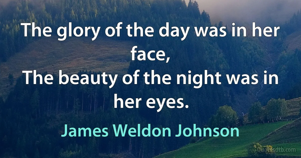 The glory of the day was in her face,
The beauty of the night was in her eyes. (James Weldon Johnson)