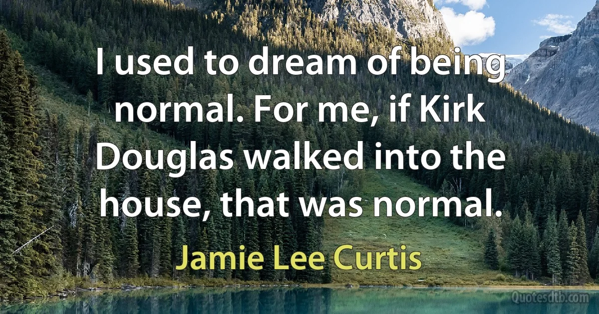 I used to dream of being normal. For me, if Kirk Douglas walked into the house, that was normal. (Jamie Lee Curtis)