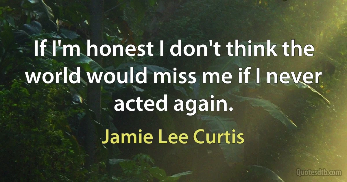 If I'm honest I don't think the world would miss me if I never acted again. (Jamie Lee Curtis)