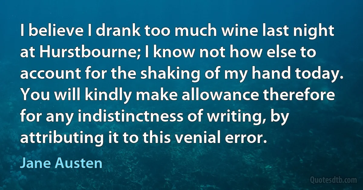 I believe I drank too much wine last night at Hurstbourne; I know not how else to account for the shaking of my hand today. You will kindly make allowance therefore for any indistinctness of writing, by attributing it to this venial error. (Jane Austen)