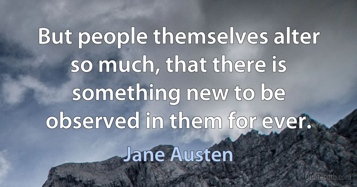 But people themselves alter so much, that there is something new to be observed in them for ever. (Jane Austen)