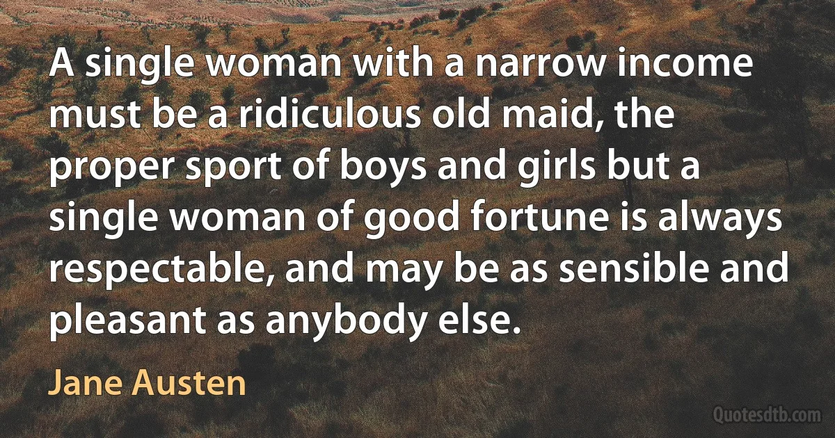 A single woman with a narrow income must be a ridiculous old maid, the proper sport of boys and girls but a single woman of good fortune is always respectable, and may be as sensible and pleasant as anybody else. (Jane Austen)