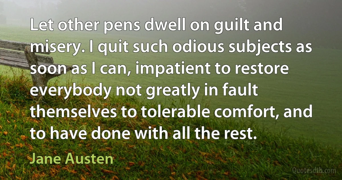 Let other pens dwell on guilt and misery. I quit such odious subjects as soon as I can, impatient to restore everybody not greatly in fault themselves to tolerable comfort, and to have done with all the rest. (Jane Austen)