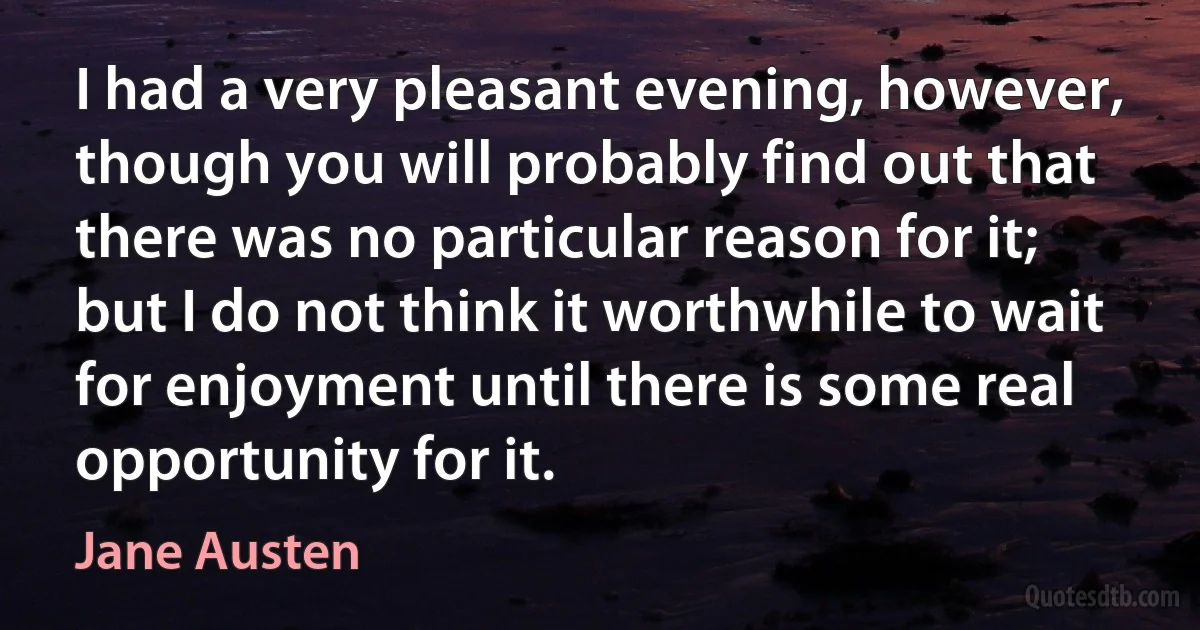 I had a very pleasant evening, however, though you will probably find out that there was no particular reason for it; but I do not think it worthwhile to wait for enjoyment until there is some real opportunity for it. (Jane Austen)