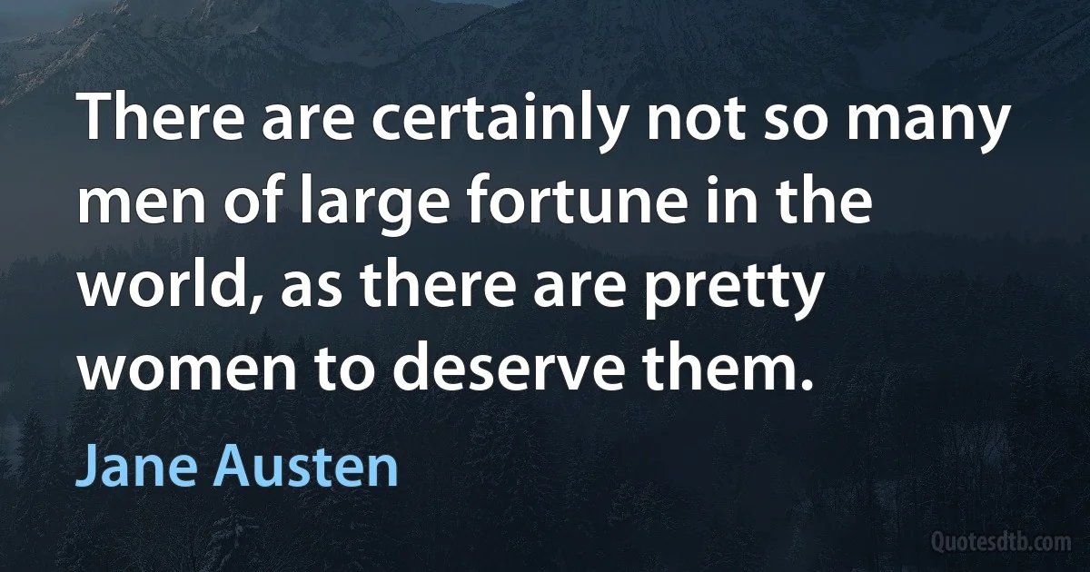 There are certainly not so many men of large fortune in the world, as there are pretty women to deserve them. (Jane Austen)