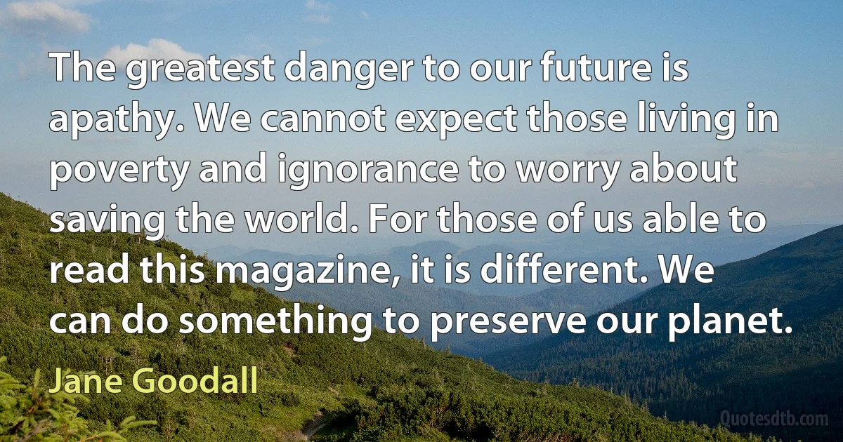 The greatest danger to our future is apathy. We cannot expect those living in poverty and ignorance to worry about saving the world. For those of us able to read this magazine, it is different. We can do something to preserve our planet. (Jane Goodall)