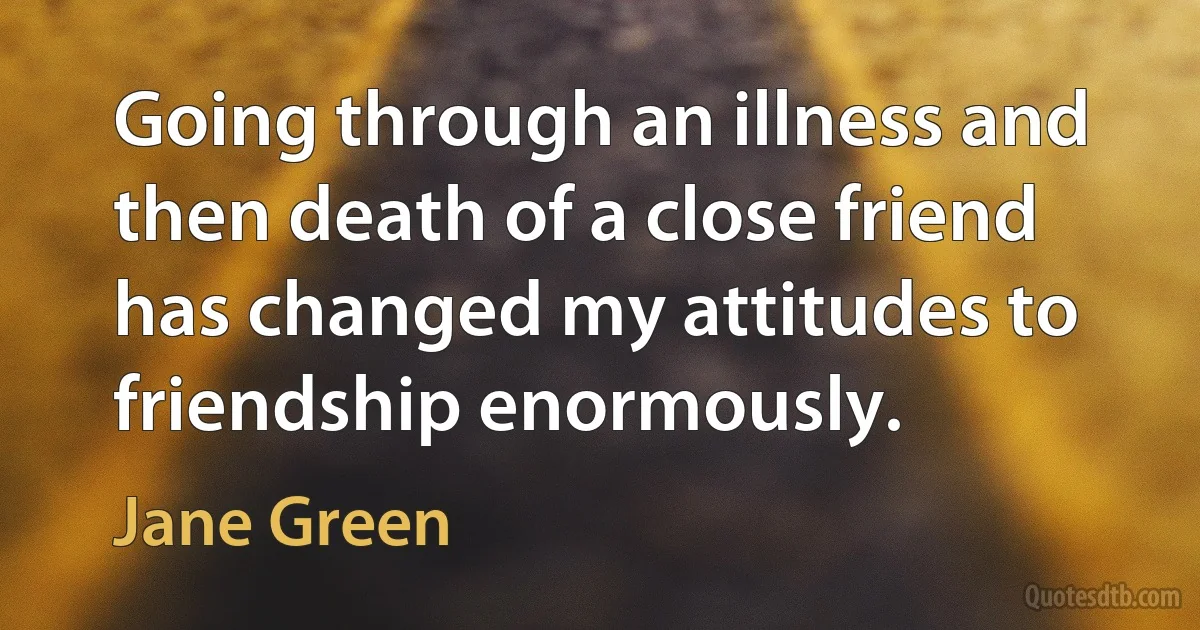 Going through an illness and then death of a close friend has changed my attitudes to friendship enormously. (Jane Green)