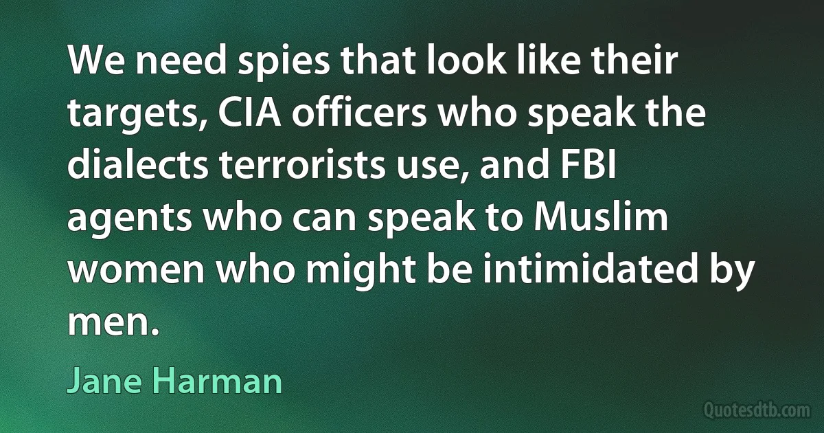 We need spies that look like their targets, CIA officers who speak the dialects terrorists use, and FBI agents who can speak to Muslim women who might be intimidated by men. (Jane Harman)