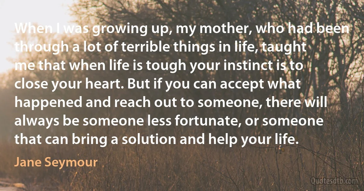 When I was growing up, my mother, who had been through a lot of terrible things in life, taught me that when life is tough your instinct is to close your heart. But if you can accept what happened and reach out to someone, there will always be someone less fortunate, or someone that can bring a solution and help your life. (Jane Seymour)