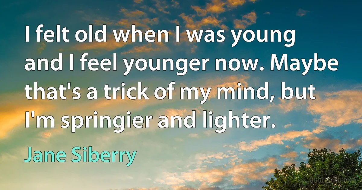 I felt old when I was young and I feel younger now. Maybe that's a trick of my mind, but I'm springier and lighter. (Jane Siberry)