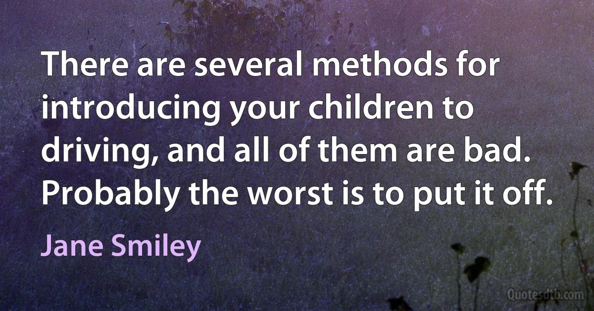 There are several methods for introducing your children to driving, and all of them are bad. Probably the worst is to put it off. (Jane Smiley)