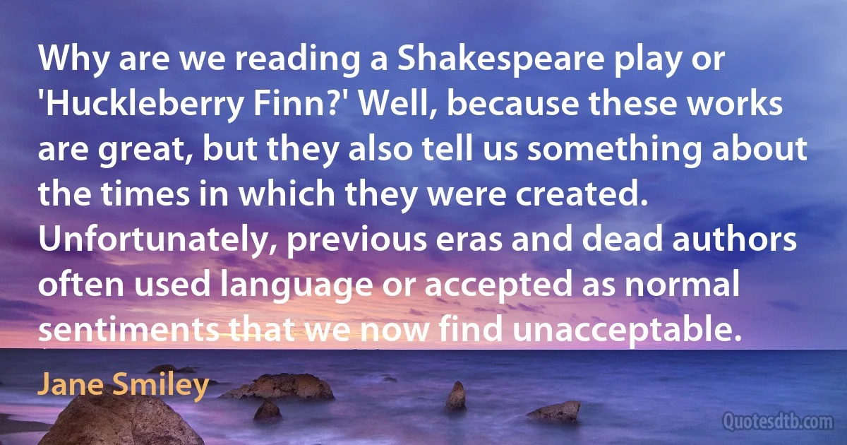 Why are we reading a Shakespeare play or 'Huckleberry Finn?' Well, because these works are great, but they also tell us something about the times in which they were created. Unfortunately, previous eras and dead authors often used language or accepted as normal sentiments that we now find unacceptable. (Jane Smiley)