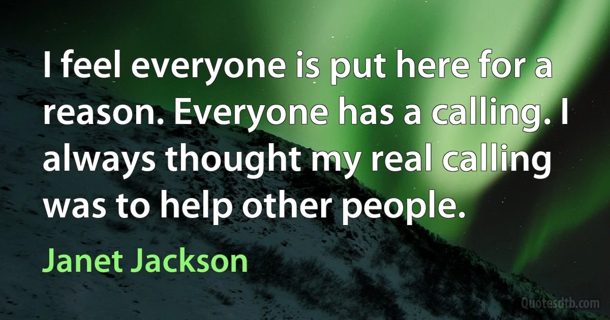 I feel everyone is put here for a reason. Everyone has a calling. I always thought my real calling was to help other people. (Janet Jackson)