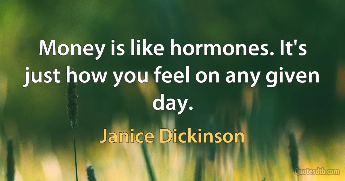 Money is like hormones. It's just how you feel on any given day. (Janice Dickinson)