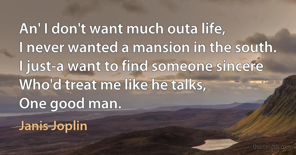 An' I don't want much outa life,
I never wanted a mansion in the south.
I just-a want to find someone sincere
Who'd treat me like he talks,
One good man. (Janis Joplin)