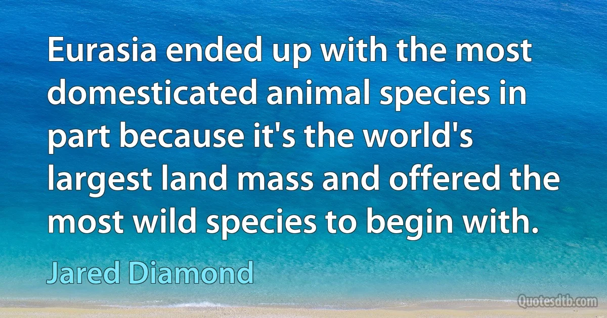 Eurasia ended up with the most domesticated animal species in part because it's the world's largest land mass and offered the most wild species to begin with. (Jared Diamond)