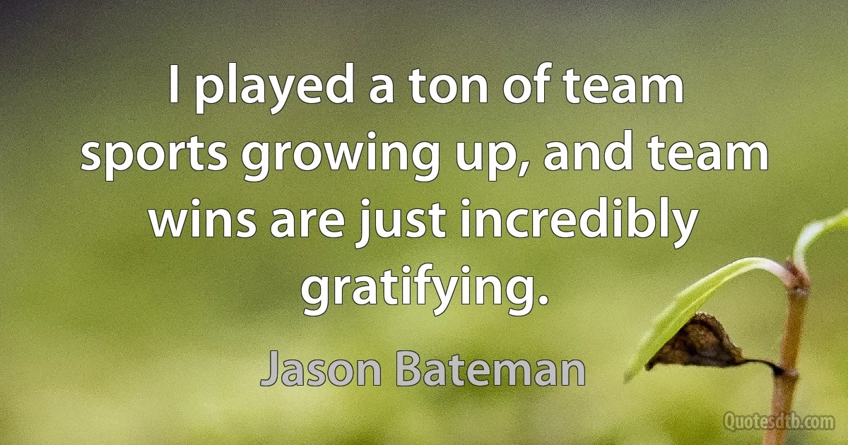 I played a ton of team sports growing up, and team wins are just incredibly gratifying. (Jason Bateman)