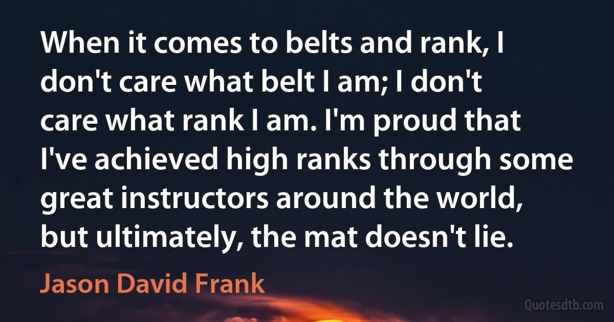 When it comes to belts and rank, I don't care what belt I am; I don't care what rank I am. I'm proud that I've achieved high ranks through some great instructors around the world, but ultimately, the mat doesn't lie. (Jason David Frank)