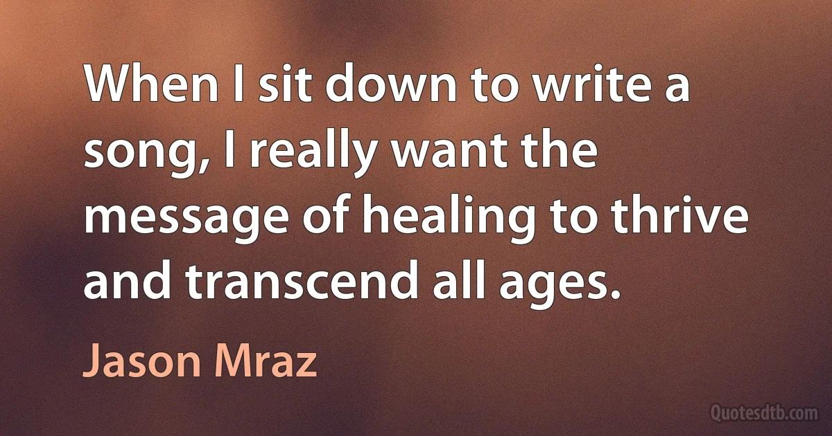 When I sit down to write a song, I really want the message of healing to thrive and transcend all ages. (Jason Mraz)