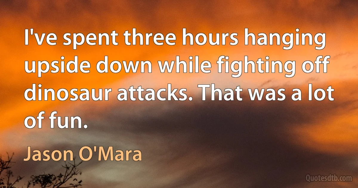 I've spent three hours hanging upside down while fighting off dinosaur attacks. That was a lot of fun. (Jason O'Mara)