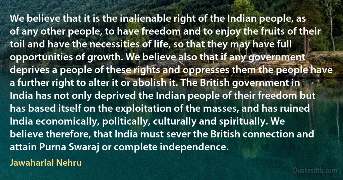 We believe that it is the inalienable right of the Indian people, as of any other people, to have freedom and to enjoy the fruits of their toil and have the necessities of life, so that they may have full opportunities of growth. We believe also that if any government deprives a people of these rights and oppresses them the people have a further right to alter it or abolish it. The British government in India has not only deprived the Indian people of their freedom but has based itself on the exploitation of the masses, and has ruined India economically, politically, culturally and spiritually. We believe therefore, that India must sever the British connection and attain Purna Swaraj or complete independence. (Jawaharlal Nehru)