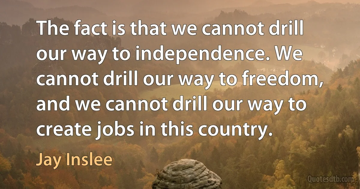 The fact is that we cannot drill our way to independence. We cannot drill our way to freedom, and we cannot drill our way to create jobs in this country. (Jay Inslee)