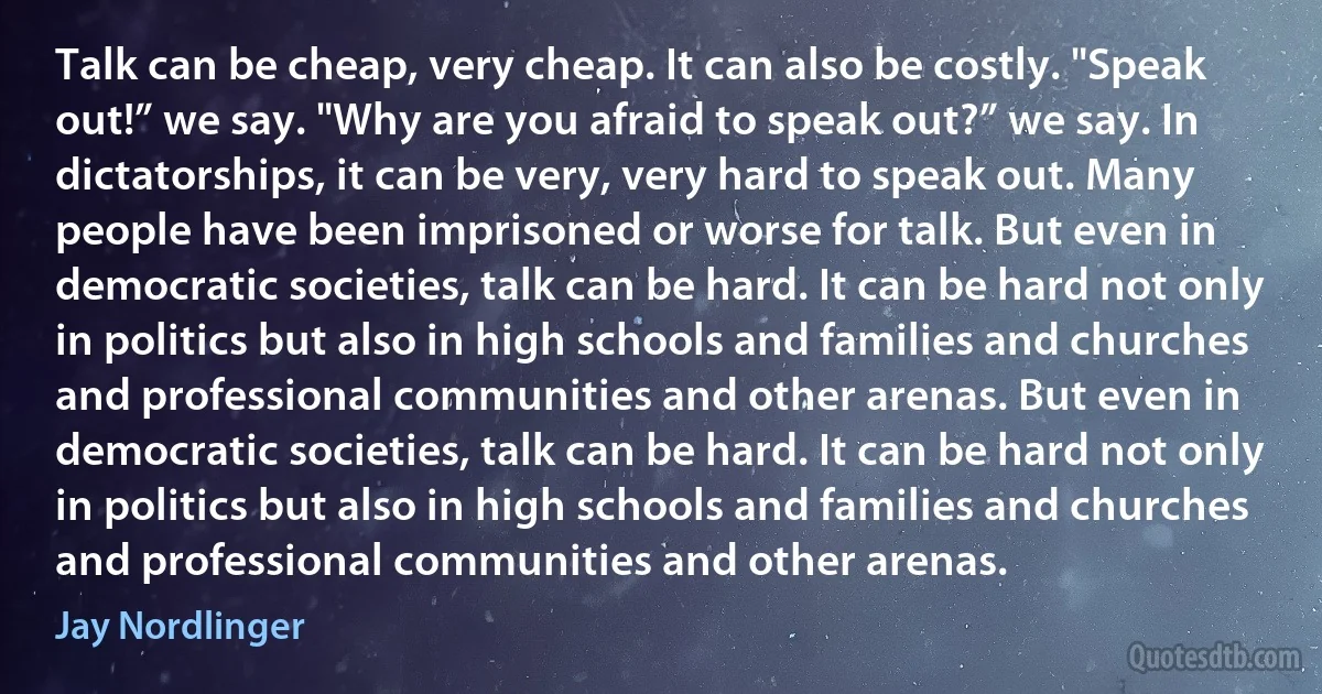 Talk can be cheap, very cheap. It can also be costly. "Speak out!” we say. "Why are you afraid to speak out?” we say. In dictatorships, it can be very, very hard to speak out. Many people have been imprisoned or worse for talk. But even in democratic societies, talk can be hard. It can be hard not only in politics but also in high schools and families and churches and professional communities and other arenas. But even in democratic societies, talk can be hard. It can be hard not only in politics but also in high schools and families and churches and professional communities and other arenas. (Jay Nordlinger)