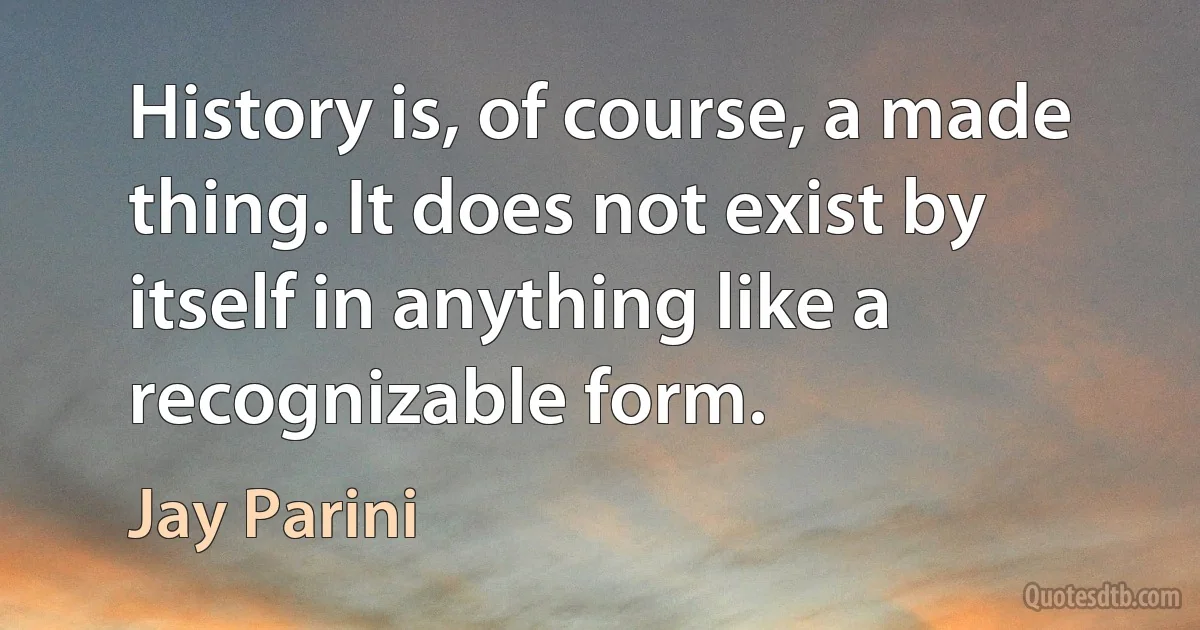 History is, of course, a made thing. It does not exist by itself in anything like a recognizable form. (Jay Parini)