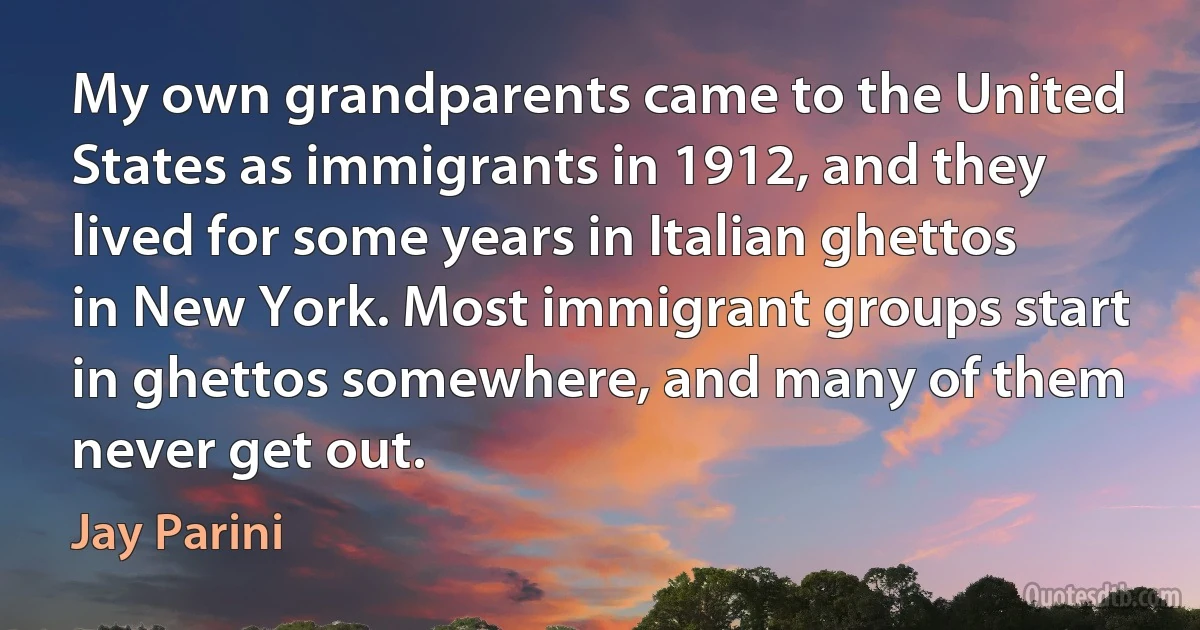 My own grandparents came to the United States as immigrants in 1912, and they lived for some years in Italian ghettos in New York. Most immigrant groups start in ghettos somewhere, and many of them never get out. (Jay Parini)