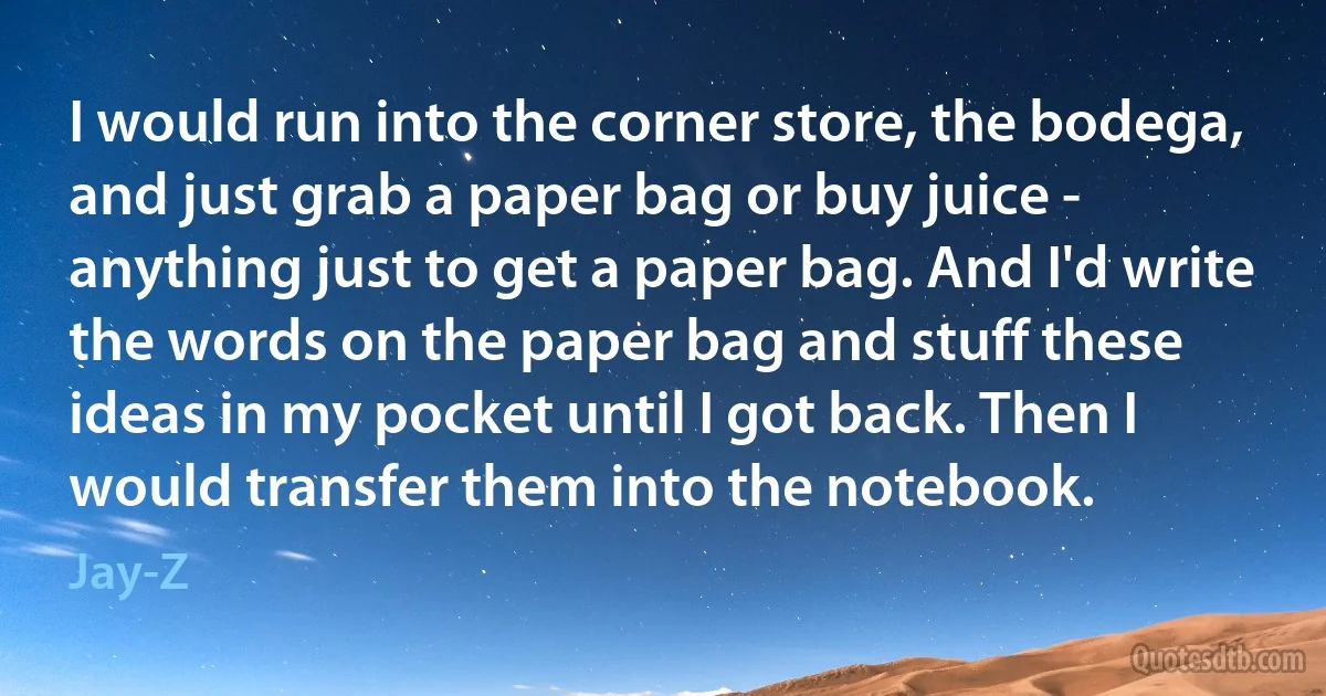 I would run into the corner store, the bodega, and just grab a paper bag or buy juice - anything just to get a paper bag. And I'd write the words on the paper bag and stuff these ideas in my pocket until I got back. Then I would transfer them into the notebook. (Jay-Z)