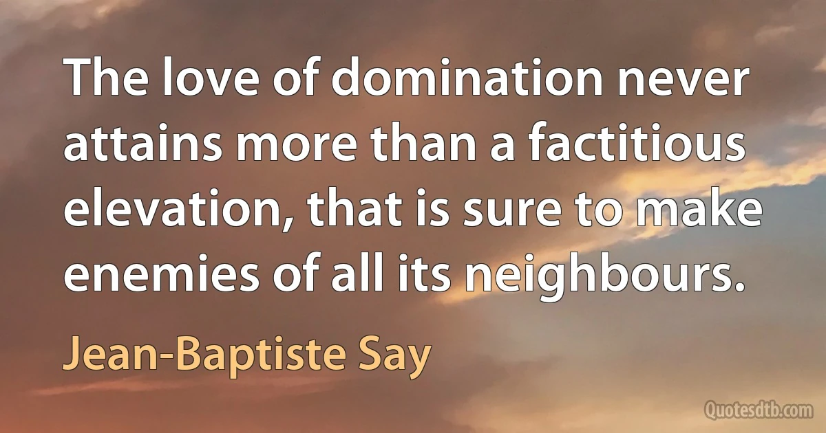 The love of domination never attains more than a factitious elevation, that is sure to make enemies of all its neighbours. (Jean-Baptiste Say)