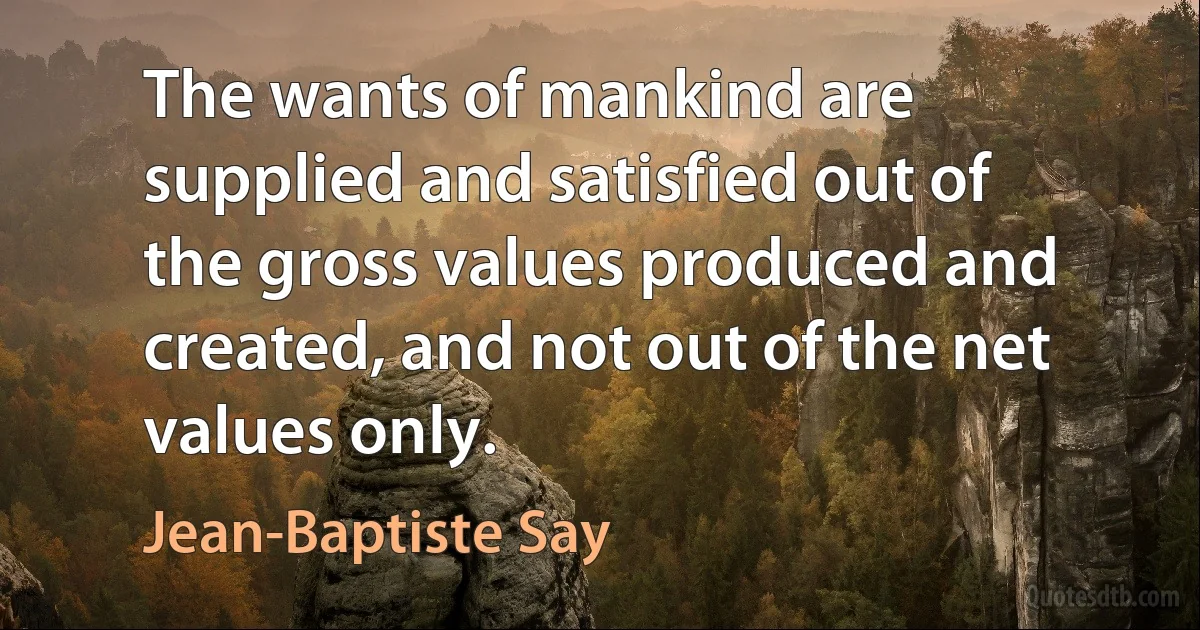 The wants of mankind are supplied and satisfied out of the gross values produced and created, and not out of the net values only. (Jean-Baptiste Say)