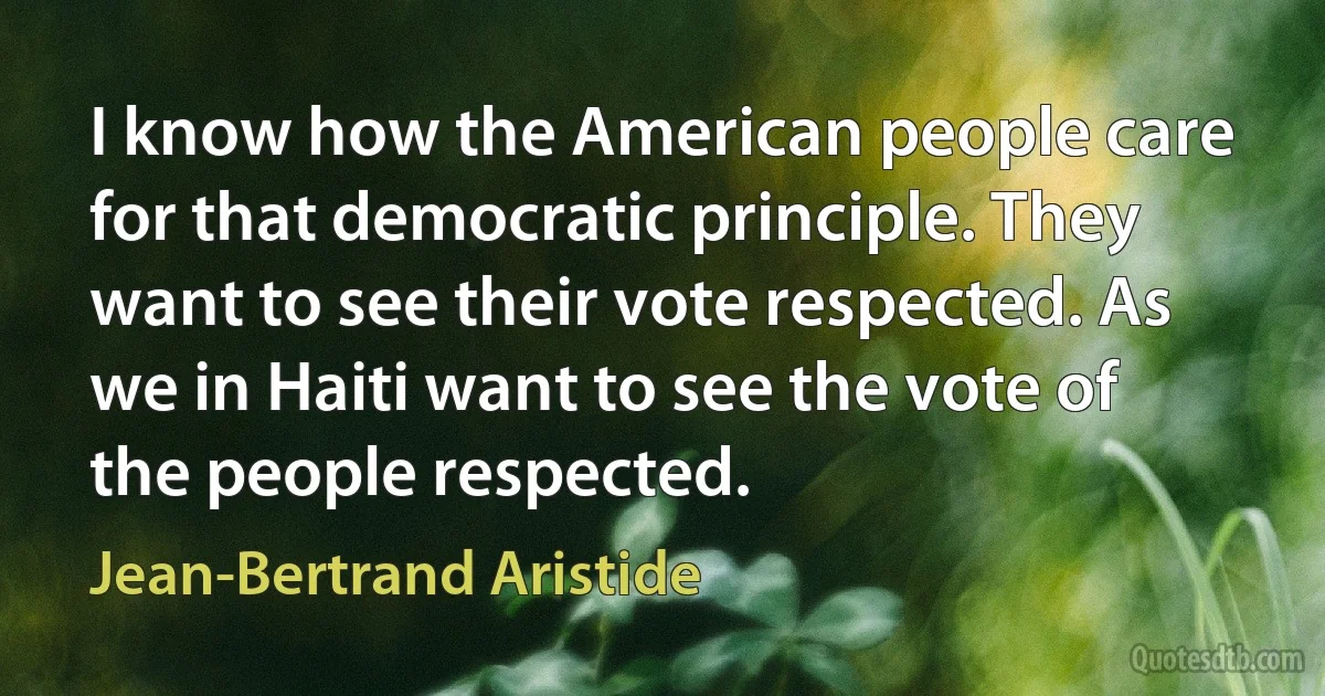 I know how the American people care for that democratic principle. They want to see their vote respected. As we in Haiti want to see the vote of the people respected. (Jean-Bertrand Aristide)