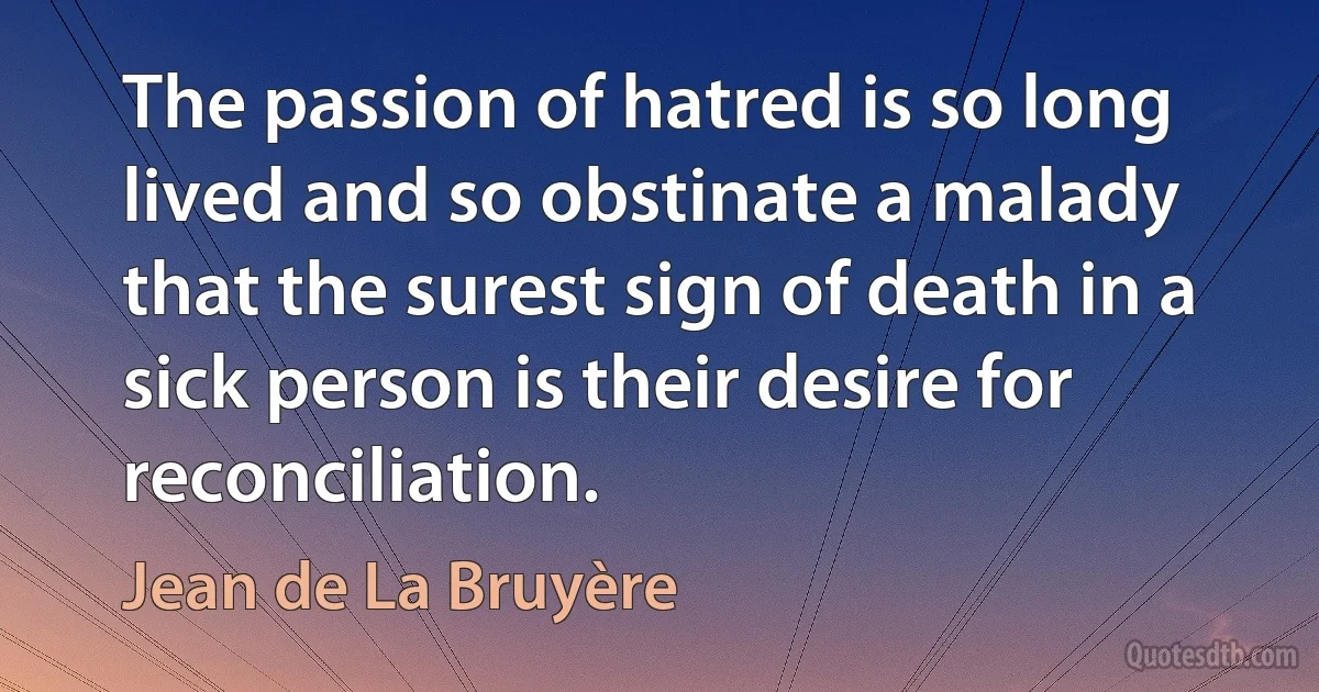 The passion of hatred is so long lived and so obstinate a malady that the surest sign of death in a sick person is their desire for reconciliation. (Jean de La Bruyère)