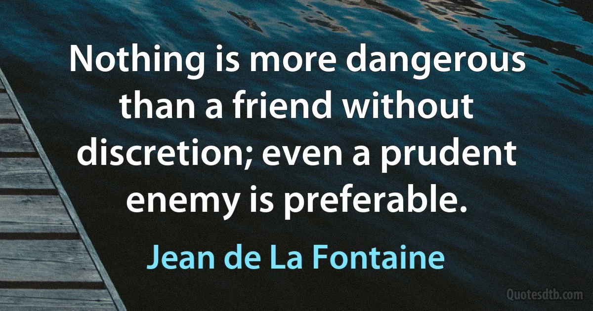 Nothing is more dangerous than a friend without discretion; even a prudent enemy is preferable. (Jean de La Fontaine)