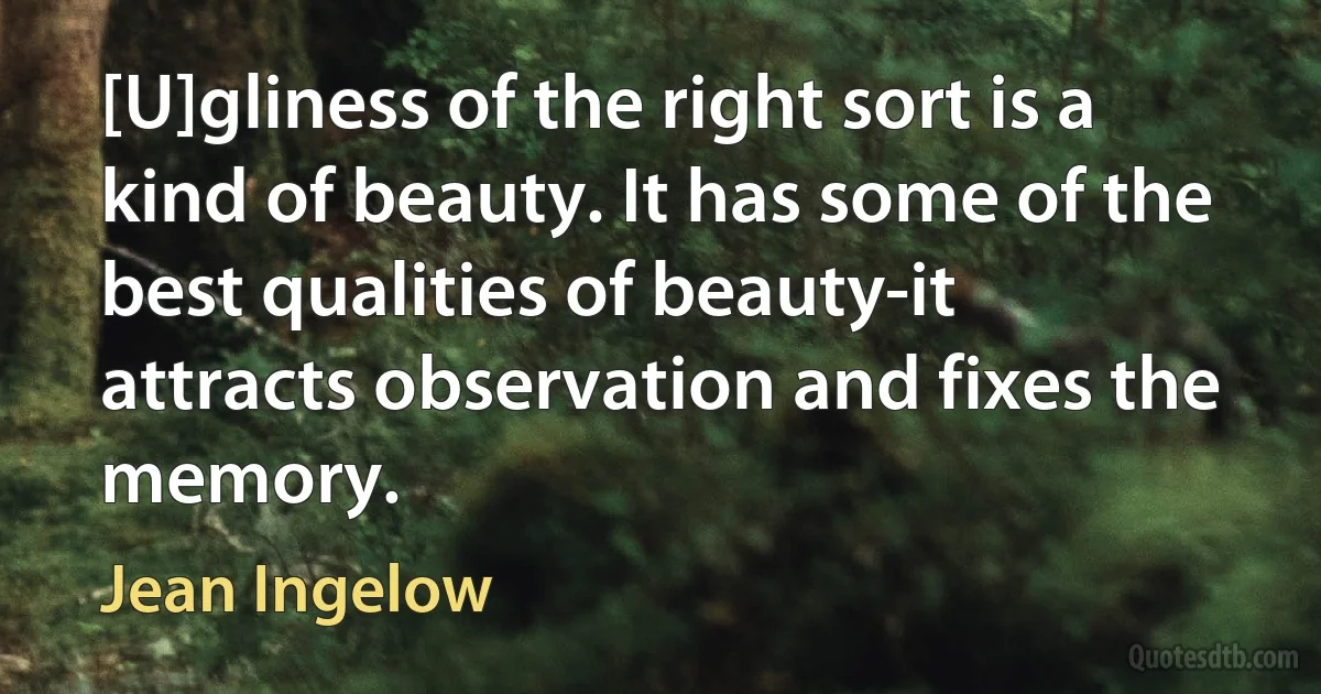 [U]gliness of the right sort is a kind of beauty. It has some of the best qualities of beauty-it attracts observation and fixes the memory. (Jean Ingelow)