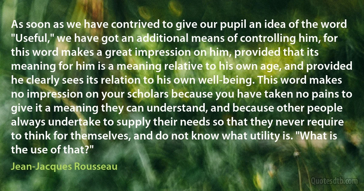 As soon as we have contrived to give our pupil an idea of the word "Useful," we have got an additional means of controlling him, for this word makes a great impression on him, provided that its meaning for him is a meaning relative to his own age, and provided he clearly sees its relation to his own well-being. This word makes no impression on your scholars because you have taken no pains to give it a meaning they can understand, and because other people always undertake to supply their needs so that they never require to think for themselves, and do not know what utility is. "What is the use of that?" (Jean-Jacques Rousseau)