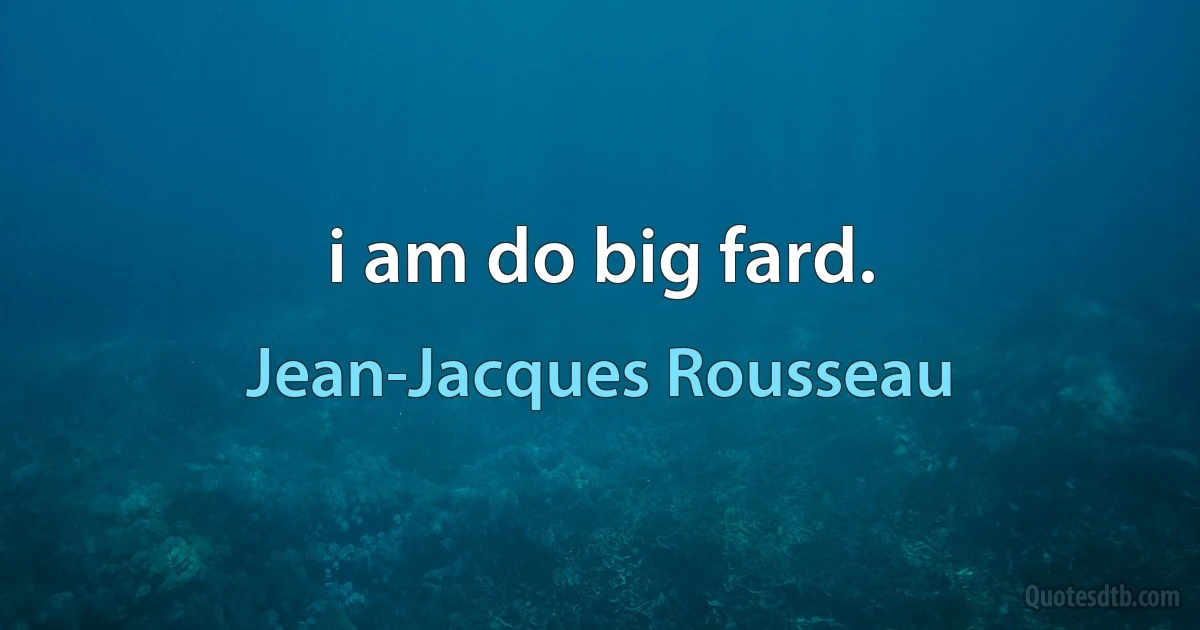 i am do big fard. (Jean-Jacques Rousseau)