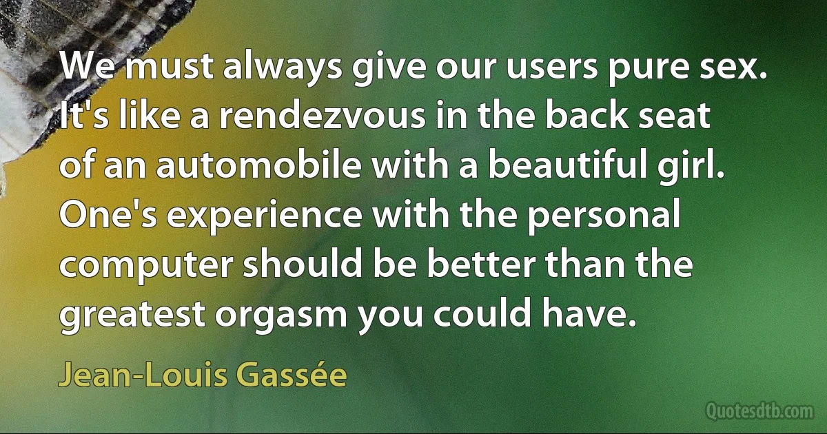 We must always give our users pure sex. It's like a rendezvous in the back seat of an automobile with a beautiful girl. One's experience with the personal computer should be better than the greatest orgasm you could have. (Jean-Louis Gassée)