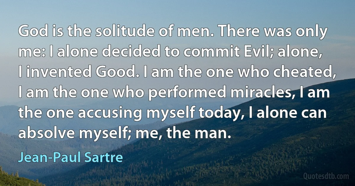 God is the solitude of men. There was only me: I alone decided to commit Evil; alone, I invented Good. I am the one who cheated, I am the one who performed miracles, I am the one accusing myself today, I alone can absolve myself; me, the man. (Jean-Paul Sartre)