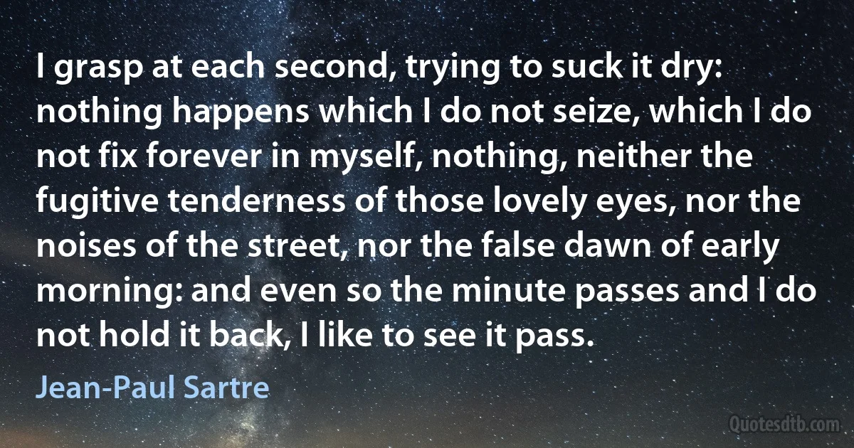 I grasp at each second, trying to suck it dry: nothing happens which I do not seize, which I do not fix forever in myself, nothing, neither the fugitive tenderness of those lovely eyes, nor the noises of the street, nor the false dawn of early morning: and even so the minute passes and I do not hold it back, I like to see it pass. (Jean-Paul Sartre)