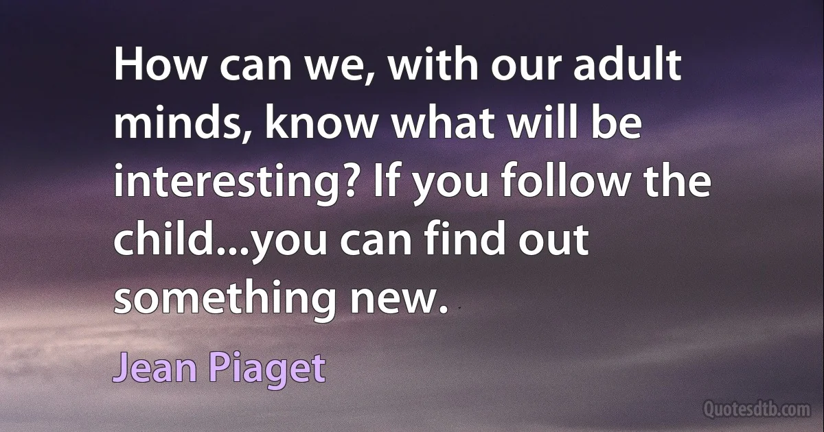 How can we, with our adult minds, know what will be interesting? If you follow the child...you can find out something new. (Jean Piaget)