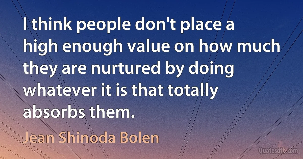 I think people don't place a high enough value on how much they are nurtured by doing whatever it is that totally absorbs them. (Jean Shinoda Bolen)