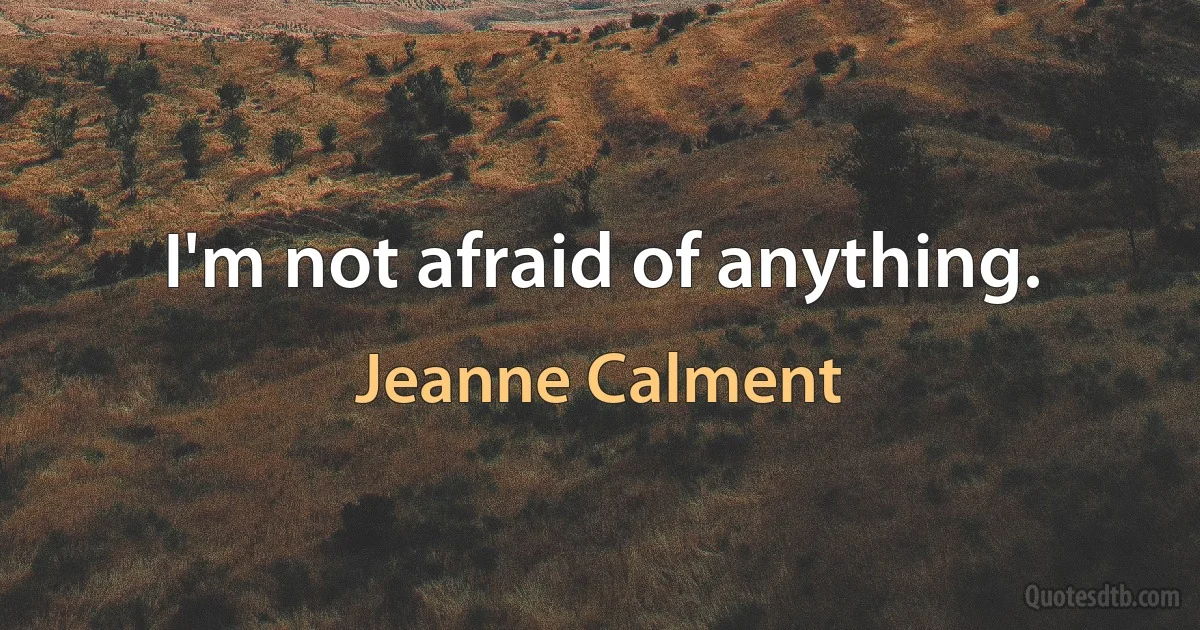 I'm not afraid of anything. (Jeanne Calment)