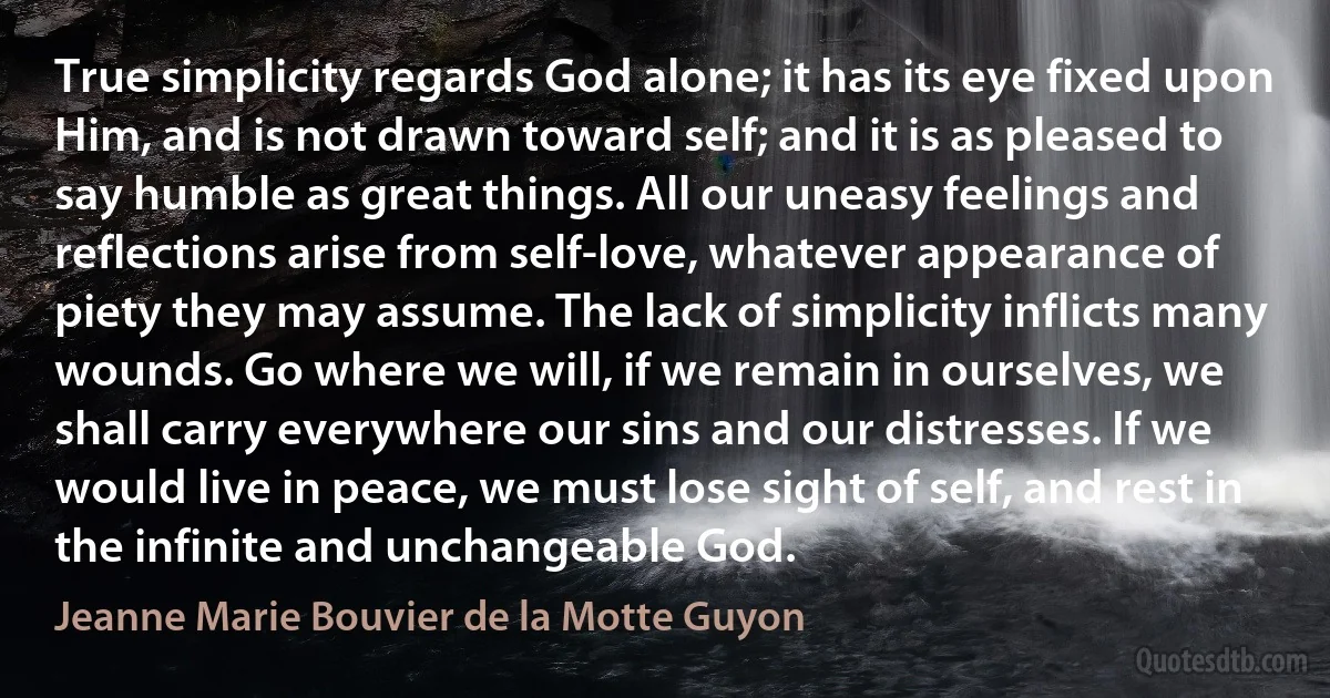 True simplicity regards God alone; it has its eye fixed upon Him, and is not drawn toward self; and it is as pleased to say humble as great things. All our uneasy feelings and reflections arise from self-love, whatever appearance of piety they may assume. The lack of simplicity inflicts many wounds. Go where we will, if we remain in ourselves, we shall carry everywhere our sins and our distresses. If we would live in peace, we must lose sight of self, and rest in the infinite and unchangeable God. (Jeanne Marie Bouvier de la Motte Guyon)