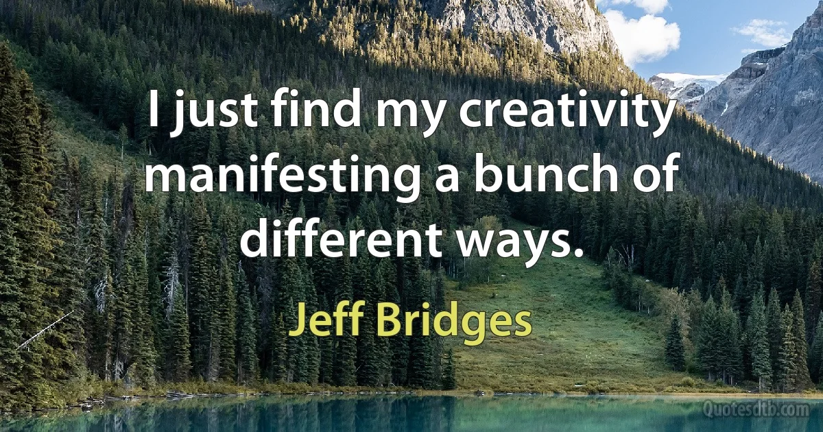 I just find my creativity manifesting a bunch of different ways. (Jeff Bridges)