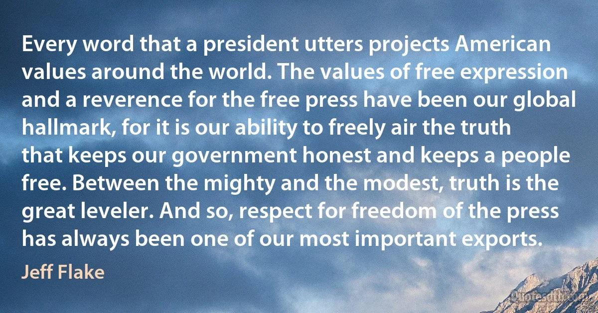 Every word that a president utters projects American values around the world. The values of free expression and a reverence for the free press have been our global hallmark, for it is our ability to freely air the truth that keeps our government honest and keeps a people free. Between the mighty and the modest, truth is the great leveler. And so, respect for freedom of the press has always been one of our most important exports. (Jeff Flake)